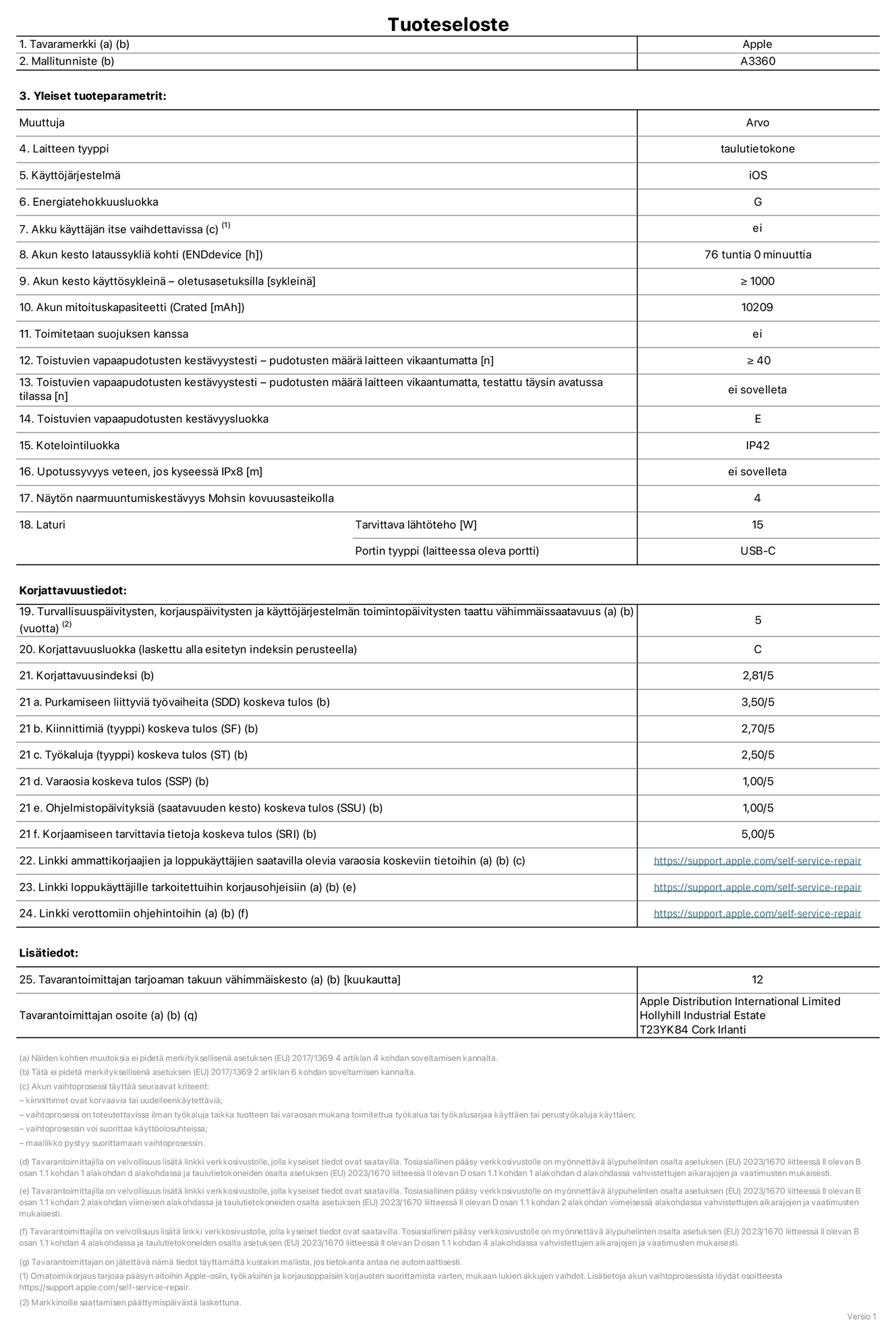 13 tuuman iPad Pron (M5) (Wi-Fi) tuotetiedot, malli A3360. Toimittaja: Apple Distribution International Limited, Hollyhill Industrial Estate. Cork, Irlanti T23 YK84. Laitteen tyyppi: tabletti. Käyttöjärjestelmä: iOS. Energiatehokkuusluokka: G. Akku käyttäjän itse vaihdettavissa: ei. Akun kesto lataussykliä kohti: 76 tuntia. Akun kesto käyttösykleinä – oletusasetuksilla: Vähintään 1 000. Akun mitoituskapasiteetti: 10 209 mAh. Toimitetaan suojuksen kanssa: ei. Toistuvien vapaapudotusten kestävyystesti – pudotusten määrä laitteen vikaantumatta: ≥ 40. Toistuvien vapaapudotusten kestävyystesti – pudotusten määrä laitteen vikaantumatta, testattu täysin avatussa tilassa: ei sovelleta. Toistuvien vapaapudotusten kestävyysluokka: E. Kotelointiluokka: IP42. Upotussyvyys veteen, jos kyseessä IPx8: ei saatavilla. Näytön naarmuuntumiskestävyys Mohsin kovuusasteikolla: 4. Laturin tarvittava lähtöteho: 15 W. Laturin portin tyyppi (laitteessa): USB-C. Turvallisuuspäivitysten, korjauspäivitysten ja käyttöjärjestelmän toimintopäivitysten taattu vähimmäissaatavuus: 5 vuotta. Korjattavuusluokka: C. Korjattavuusindeksi: 2,81/5. Purkamiseen liittyviä työvaiheita (SDD) koskeva tulos: 3,50/5. Kiinnittimiä koskeva tulos: 2,70/5. Työkaluja koskeva tulos: 2,50/5. Varaosia koskeva tulos: 1,00/5. Ohjelmistopäivityksiä koskeva tulos: 1,00/5. Korjaamiseen tarvittavia tietoja koskeva tulos: 5,00/5. Linkki ammattikorjaajien ja loppukäyttäjien saatavilla olevia varaosia koskeviin tietoihin: https://support.apple.com/self-service-repair. Linkki loppukäyttäjille tarkoitettuihin korjausohjeisiin: https://support.apple.com/self-service-repair. Linkki verottomiin ohjehintoihin: https://support.apple.com/self-service-repair. Yleistakuun kesto 12 kuukautta.