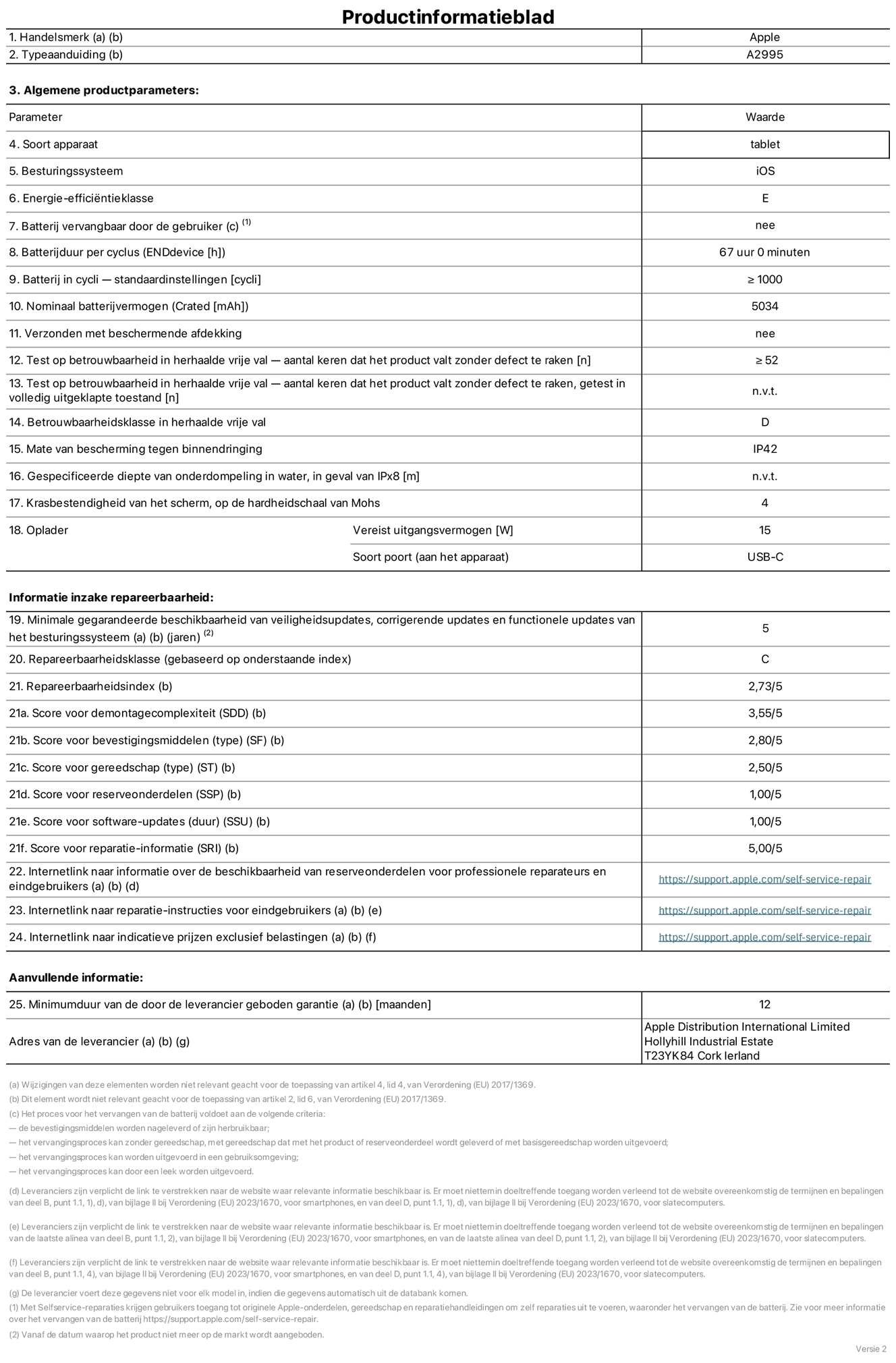 Productinformatieblad voor iPad mini Wi-Fi + Cellular, model A2995. Verstrekt door Apple Distribution International Limited, Hollyhill Industrial Estate. Cork, Ierland T23 YK84. Type device: tablet. Besturingssysteem: iOS. Energie-efficiëntieklasse: E. Batterij door de gebruiker te vervangen: nee. Batterijduur: 67 uur. Batterijduur in cycli: groter dan of gelijk aan 1000. Nominale batterijcapaciteit: 5034 mAh. Herhaalde betrouwbaarheidstest voor vrije val, valt zonder defect: groter dan of gelijk aan 52. Herhaalde vrije val betrouwbaarheidsklasse: D. Beschermingsklasse: IP42. Krasbestendigheid van het scherm op de hardheidsschaal van Mohs: 4. Vereist uitgangsvermogen van de oplader: 15 W. Type opladeraansluiting: USB-C. Minimale gegarandeerde beschikbaarheid van beveiligingsupdates van het besturingssysteem, corrigerende updates en functionaliteitsupdates: 5 jaar. Herstelbaarheidsklasse: C. Herstelbaarheidsindex: 2,73/5. Score demontagediepte: 3,55/5. Score sluitingen: 2,80/5. Gereedschapsscore: 2,50/5. Reservedeelscore: 1,00/5. Score software-updates: 1,00/5. Score reparatiegegevens: 5,00/5. Weblink naar informatie over de beschikbaarheid van reserveonderdelen voor professionele reparaties en eindgebruikers: https://support.apple.com/self-service-repair. Weblink voor reparatie-instructies voor eindgebruikers: https://support.apple.com/self-service-repair. Weblink naar indicatieve prijzen vóór belasting: https://support.apple.com/self-service-repair. Inclusief 12 maanden algemene garantie.