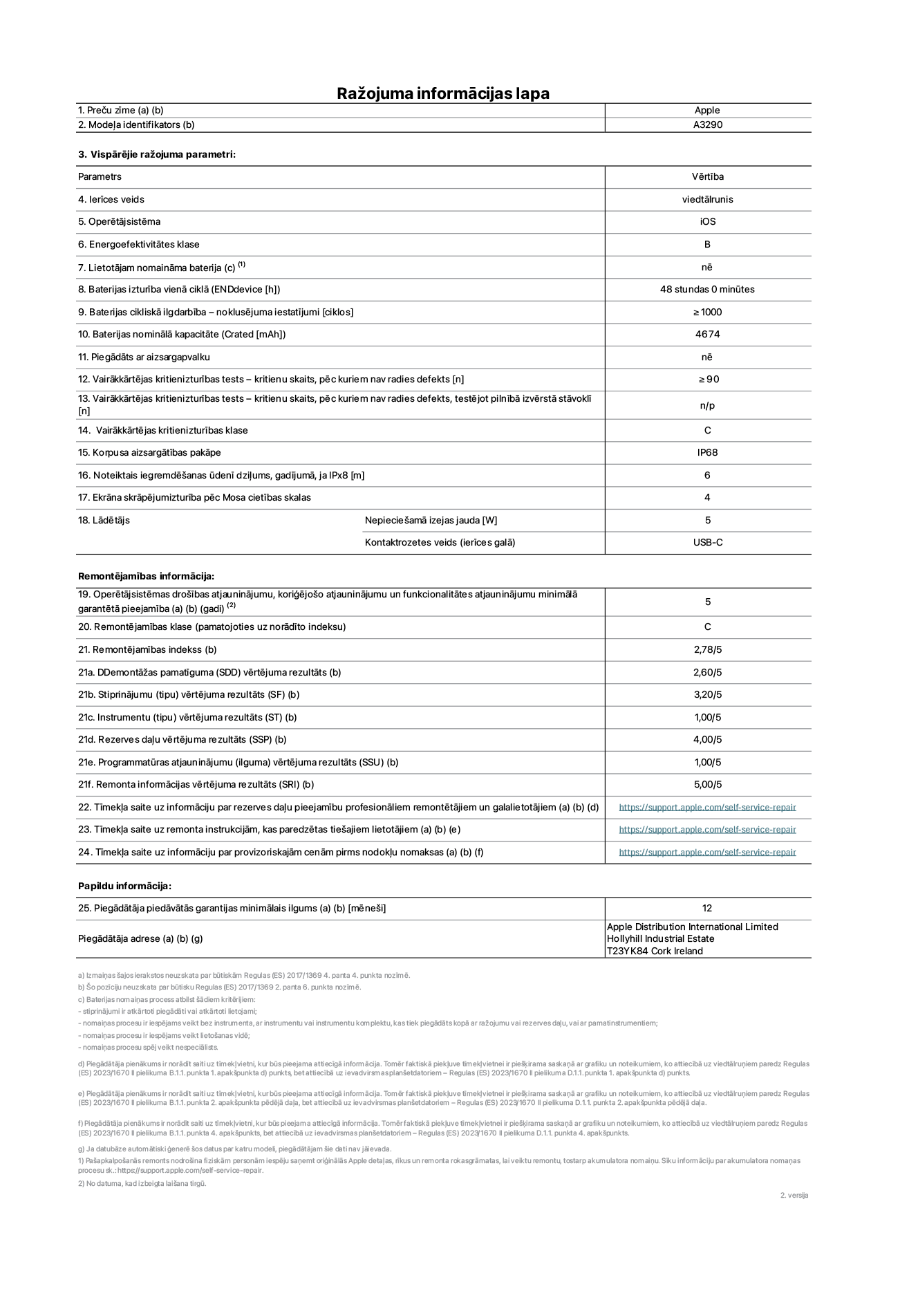 Produkta informācijas lapa – iPhone 16 Plus, modelis A3290. Piegādātājs: Apple Distribution International Limited, Hollyhill Industrial Estate. Korka, Īrija T23 YK84. Ierīces veids: viedtālrunis. Operētājsistēma: iOS. Energoefektivitātes klase: B. Lietotāja paša spēkiem nomaināms akumulators: nē. Akumulatora izturība vienā ciklā: 48 stundas. Akumulatora cikliskā izturība – noklusējuma iestatījumi: ≥ 1000. Akumulatora nominālā kapacitāte: 4674 mAh. Piegādāts ar aizsargapvalku: nē. Vairākkārtējas kritienizturības tests – kritienu skaits, pēc kuriem nav radies defekts: ≥ 90. Vairākkārtējas kritienizturības tests – kritienu skaits, pēc kuriem nav radies defekts, testējot pilnībā izvērstā stāvoklī: nav piemērojams. Vairākkārtējas kritienizturības klase: C. Korpusa aizsargātības pakāpe: IP68. Noteiktais iegremdēšanas ūdenī dziļums, gadījumā, ja IPx8: 6. Ekrāna skrāpējumizturība pēc Mosa cietības skalas: 4. Lādētājam nepieciešamā izejas jauda: 5 W. Lādētāja kontaktrozetes veids (ierīces galā): USB-C. Operētājsistēmas drošības atjauninājumu, koriģējošo atjauninājumu un funkcionalitātes atjauninājumu minimālā garantētā pieejamība: 5 gadi. Remontējamības klase: C. Remontējamības indekss: 2,78/5. Demontāžas pamatīguma (SDD) vērtējuma rezultāts: 2,60/5. Stiprinājumu vērtējuma rezultāts: 3,20/5. Instrumentu vērtējuma rezultāts: 1,00/5. Rezerves daļu vērtējuma rezultāts: 4,00/5. Programmatūras atjauninājumu vērtējuma rezultāts: 1,00/5. Remonta informācijas vērtējuma rezultāts: 5,00/5. Tīmekļa saite uz informāciju par rezerves daļu pieejamību profesionāliem remontētājiem un galalietotājiem: https://support.apple.com/self-service-repair. Tīmekļa saite uz remonta instrukcijām, kas paredzētas galalietotājiem: https://support.apple.com/self-service-repair. Tīmekļa saite uz informāciju par provizoriskajām cenām pirms nodokļu nomaksas: https://support.apple.com/self-service-repair. Piedāvātās garantijas standarta ilgums: 12 mēneši.