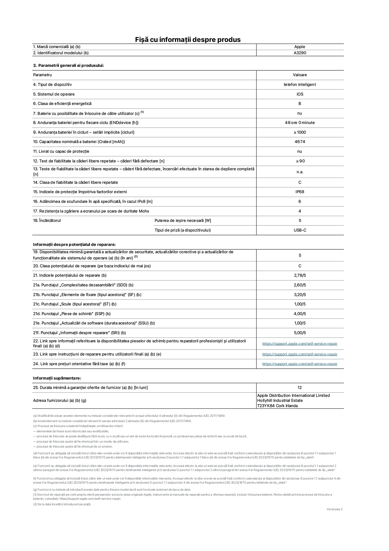 Fișa cu informații despre produs pentru iPhone&nbsp;16&nbsp;Plus, modelul A3290. Furnizată de Apple Distribution International Limited, Hollyhill Industrial Estate. Cork, Irlanda T23 YK84. Tipul de dispozitiv: telefon inteligent. Sistemul de operare: iOS. Clasa de eficiență energetică: B. Baterie cu posibilitate de înlocuire de către utilizator: nu. Anduranța bateriei pentru fiecare ciclu: 48&nbsp;de&nbsp;ore. Anduranța bateriei în cicluri – setări implicite: ≥ 1000. Capacitatea nominală a bateriei: 4674&nbsp;mAh. Livrat cu capac de protecție: nu. Test de fiabilitate la căderi libere repetate – căderi fără defectare: ≥ 90. Test de fiabilitate la căderi libere repetate – căderi fără defectare, încercări efectuate în starea de depliere completă: nu se aplică. Clasa de fiabilitate la căderi libere repetate: C. Indicele de protecție împotriva factorilor externi: IP68. Adâncimea de scufundare în apă specificată, în cazul IPx8: 6. Rezistența la zgâriere a ecranului pe scara de duritate Mohs: 4. Puterea de ieșire necesară pentru încărcător: 5&nbsp;W. Tipul de priză pentru încărcător (a dispozitivului): USB-C. Disponibilitatea minimă garantată a actualizărilor de securitate, a actualizărilor corective și a actualizărilor de funcționalitate ale sistemului de operare: 5&nbsp;ani. Clasa potențialului de reparare: C. Indicele potențialului de reparare: 2,78/5. Punctajul „Complexitatea dezasamblării” (SDD): 2,60/5. Punctajul „Elemente de fixare”: 3,20/5. Punctajul „Scule”: 1,00/5. Punctajul „Piese de schimb”: 4,00/5. Punctajul „Actualizări de software”: 1,00/5. Punctajul „Informații despre reparare”: 5,00/5. Link spre informații referitoare la disponibilitatea pieselor de schimb pentru reparatorii profesioniști și utilizatorii finali: https://support.apple.com/self-service-repair. Link spre instrucțiuni de reparare pentru utilizatorii finali: https://support.apple.com/self-service-repair. Link spre prețuri orientative fără taxe: https://support.apple.com/self-service-repair. Garanție generală oferită: 12 de luni.